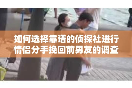 如何选择靠谱的侦探社进行情侣分手挽回前男友的调查？