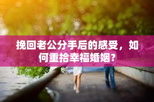 挽回老公分手后的感受，如何重拾幸福婚姻？