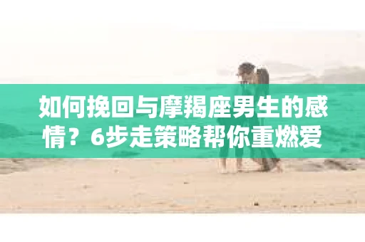 如何挽回与摩羯座男生的感情？6步走策略帮你重燃爱情之火