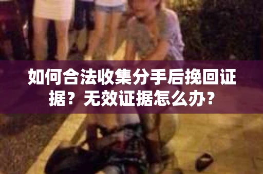 如何合法收集分手后挽回证据？无效证据怎么办？