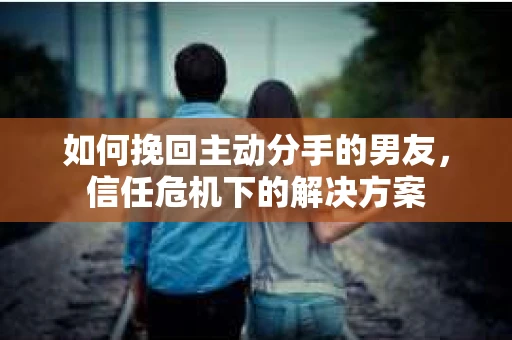 如何挽回主动分手的男友，信任危机下的解决方案