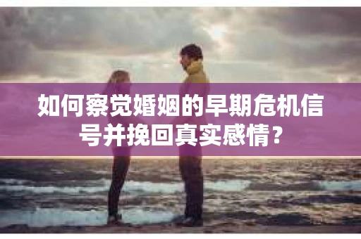 如何察觉婚姻的早期危机信号并挽回真实感情？