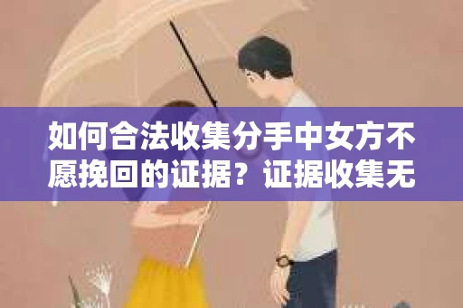 如何合法收集分手中女方不愿挽回的证据？证据收集无效怎么办？