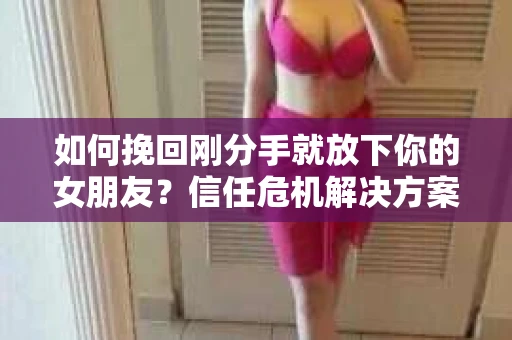 如何挽回刚分手就放下你的女朋友？信任危机解决方案