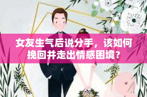 女友生气后说分手，该如何挽回并走出情感困境？