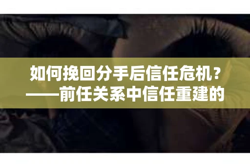 如何挽回分手后信任危机？——前任关系中信任重建的实用指南