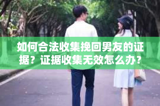 如何合法收集挽回男友的证据？证据收集无效怎么办？