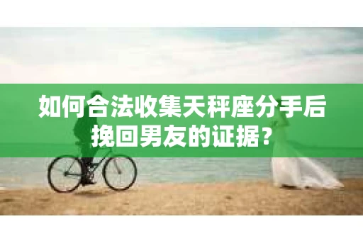 如何合法收集天秤座分手后挽回男友的证据? 如何合法收集天秤座分手后挽回男友的证据?