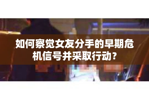 如何察觉女友分手的早期危机信号并采取行动？