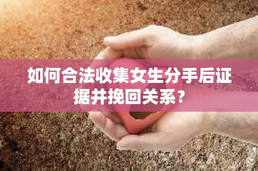 如何合法收集女生分手后证据并挽回关系？