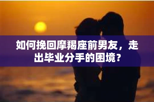 如何挽回摩羯座前男友，走出毕业分手的困境？