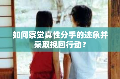 如何察觉真性分手的迹象并采取挽回行动？