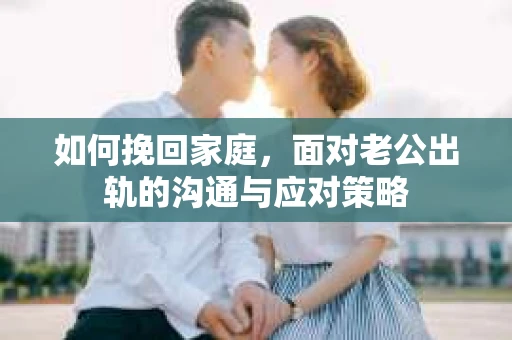 如何挽回家庭，面对老公出轨的沟通与应对策略