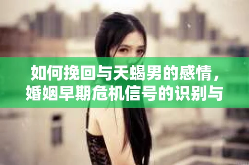如何挽回与天蝎男的感情,婚姻早期危机信号的识别与应对 如何挽回与天蝎男的感情,婚姻早期危机信号的识别与应对
