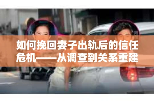 如何挽回妻子出轨后的信任危机——从调查到关系重建的全方位指南
