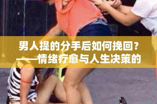 男人提的分手后如何挽回？——情绪疗愈与人生决策的干货指南