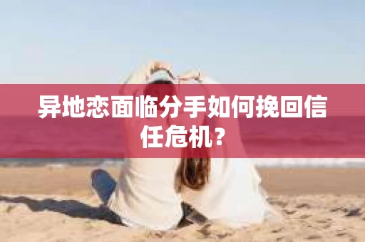 异地恋面临分手如何挽回信任危机？