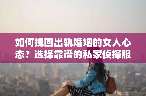 如何挽回出轨婚姻的女人心态？选择靠谱的私家侦探服务指南