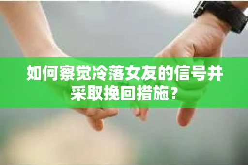 如何察觉冷落女友的信号并采取挽回措施？