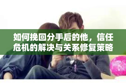 如何挽回分手后的他，信任危机的解决与关系修复策略