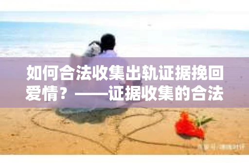 如何合法收集出轨证据挽回爱情？——证据收集的合法性与有效性解析