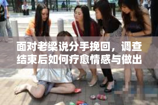 面对老梁说分手挽回，调查结束后如何疗愈情感与做出人生决策？