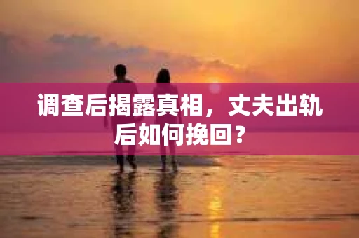 调查后揭露真相，丈夫出轨后如何挽回？