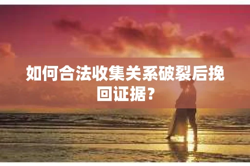 如何合法收集关系破裂后挽回证据？