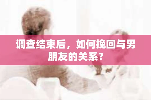调查结束后，如何挽回与男朋友的关系？