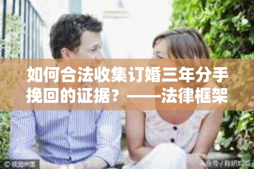 如何合法收集订婚三年分手挽回的证据？——法律框架下的有效证据收集方案