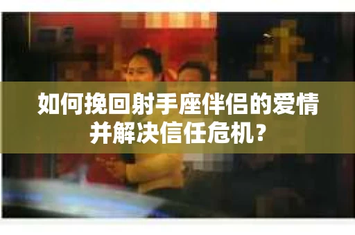 如何挽回射手座伴侣的爱情并解决信任危机？