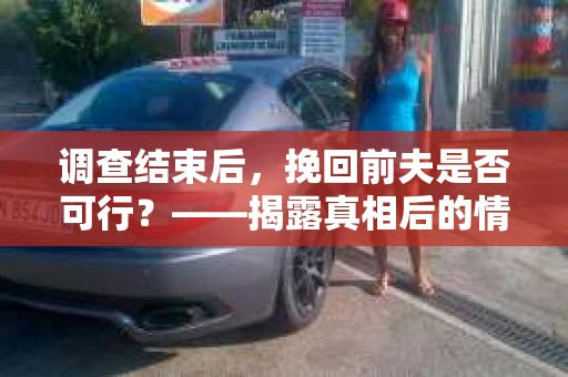 调查结束后，挽回前夫是否可行？——揭露真相后的情感疗愈与人生决策