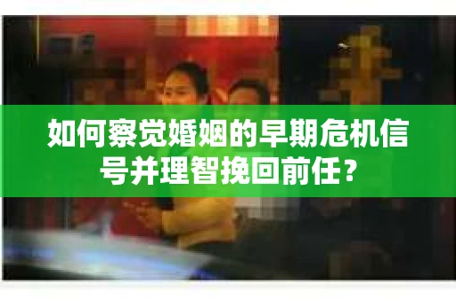 如何察觉婚姻的早期危机信号并理智挽回前任？