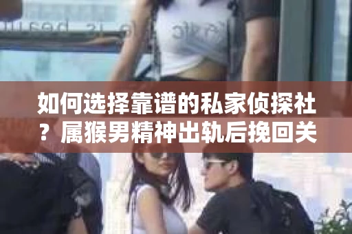 如何选择靠谱的私家侦探社？属猴男精神出轨后挽回关系的关键一步
