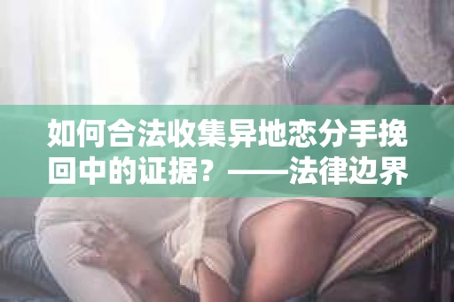 如何合法收集异地恋分手挽回中的证据？——法律边界内的取证策略
