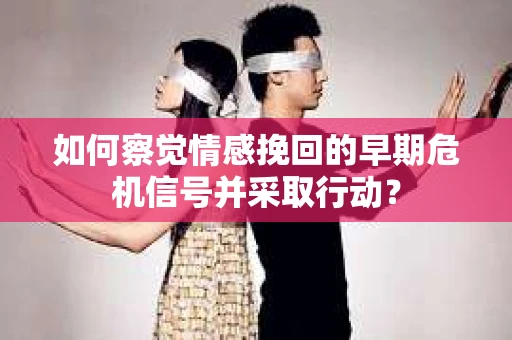 如何察觉情感挽回的早期危机信号并采取行动？