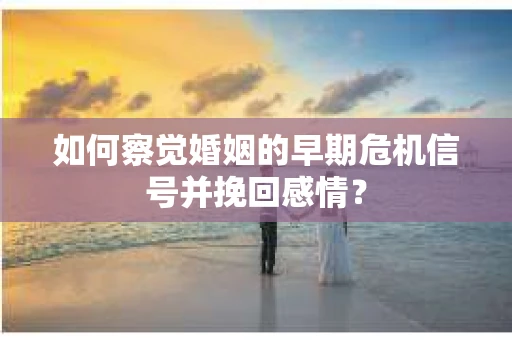 如何察觉婚姻的早期危机信号并挽回感情？