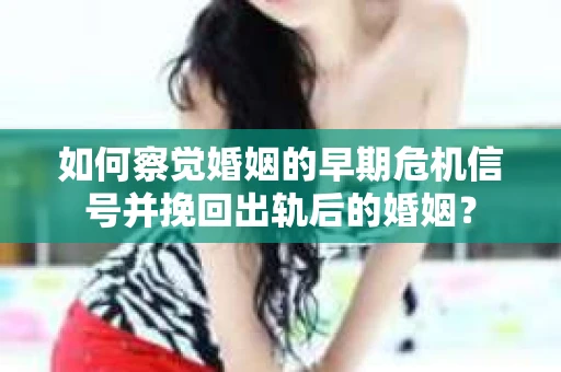 如何察觉婚姻的早期危机信号并挽回出轨后的婚姻？