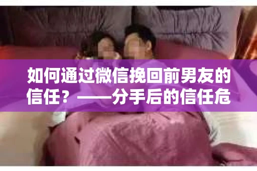 如何通过微信挽回前男友的信任？——分手后的信任危机解决方案