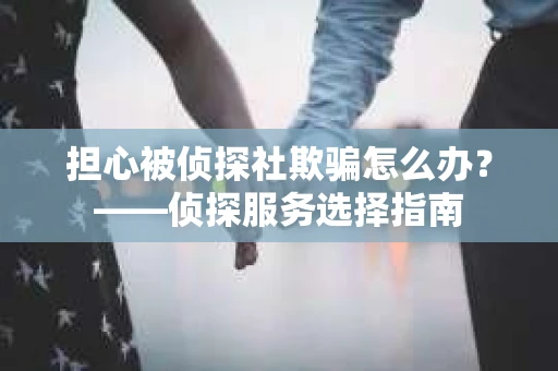 担心被侦探社欺骗怎么办？——侦探服务选择指南